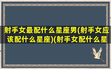 射手女最配什么星座男(射手女应该配什么星座)(射手女配什么星座的男生)