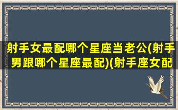 射手女最配哪个星座当老公(射手男跟哪个星座最配)(射手座女配什么星座的男朋友)