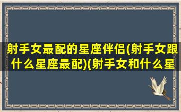 射手女最配的星座伴侣(射手女跟什么星座最配)(射手女和什么星座最配排行榜)