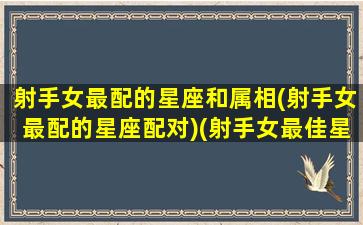 射手女最配的星座和属相(射手女最配的星座配对)(射手女最佳星座配对)