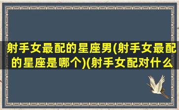 射手女最配的星座男(射手女最配的星座是哪个)(射手女配对什么星座男)