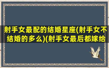 射手女最配的结婚星座(射手女不结婚的多么)(射手女最后都嫁给了什么星座)