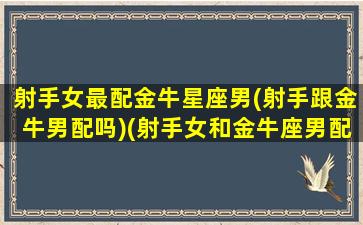 射手女最配金牛星座男(射手跟金牛男配吗)(射手女和金牛座男配对指数)