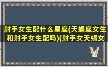 射手女生配什么星座(天蝎座女生和射手女生配吗)(射手女天蝎女谁更厉害)