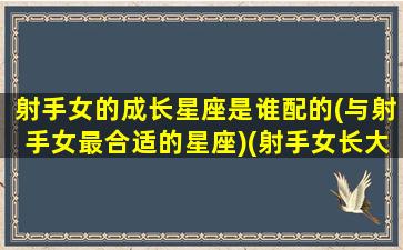 射手女的成长星座是谁配的(与射手女最合适的星座)(射手女长大是明星吗)