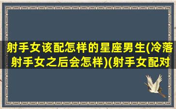 射手女该配怎样的星座男生(冷落射手女之后会怎样)(射手女配对什么星座男)