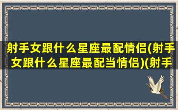 射手女跟什么星座最配情侣(射手女跟什么星座最配当情侣)(射手女和什么星座合适)