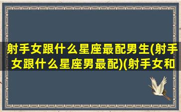 射手女跟什么星座最配男生(射手女跟什么星座男最配)(射手女和什么星座男最搭)