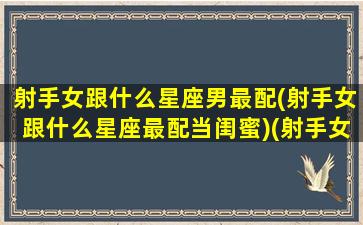 射手女跟什么星座男最配(射手女跟什么星座最配当闺蜜)(射手女和什么星座男)