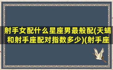 射手女配什么星座男最般配(天蝎和射手座配对指数多少)(射手座女和天蝎男配吗)