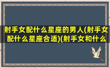 射手女配什么星座的男人(射手女配什么星座合适)(射手女和什么星座男最配最能天长地久)