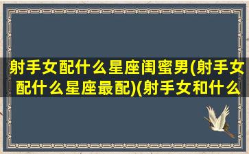 射手女配什么星座闺蜜男(射手女配什么星座最配)(射手女和什么星座配闺蜜)