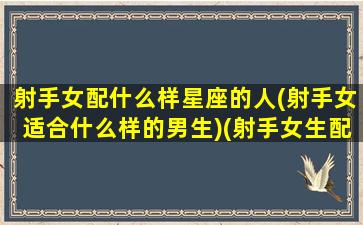 射手女配什么样星座的人(射手女适合什么样的男生)(射手女生配什么星座配对)