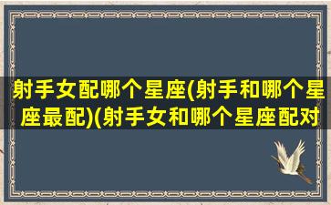 射手女配哪个星座(射手和哪个星座最配)(射手女和哪个星座配对指数)