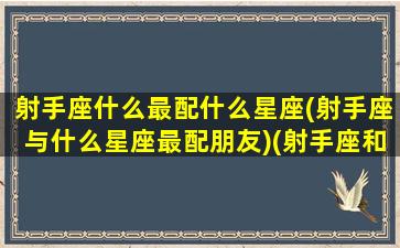 射手座什么最配什么星座(射手座与什么星座最配朋友)(射手座和什么星座最配做男女朋友)