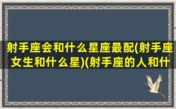 射手座会和什么星座最配(射手座女生和什么星)(射手座的人和什么星座的人最般配)