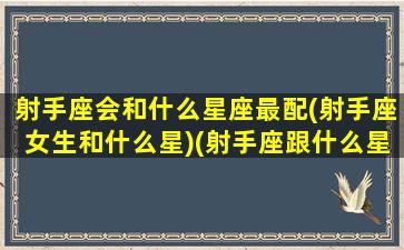 射手座会和什么星座最配(射手座女生和什么星)(射手座跟什么星座谈恋爱最合适)