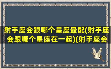 射手座会跟哪个星座最配(射手座会跟哪个星座在一起)(射手座会和谁在一起)