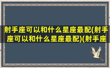 射手座可以和什么星座最配(射手座可以和什么星座最配)(射手座最适合跟什么星座在一起)