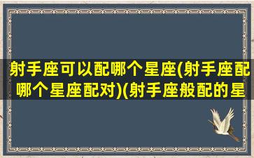 射手座可以配哪个星座(射手座配哪个星座配对)(射手座般配的星座)