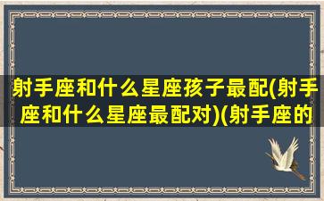 射手座和什么星座孩子最配(射手座和什么星座最配对)(射手座的人和什么星座的人最配)