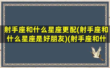 射手座和什么星座更配(射手座和什么星座是好朋友)(射手座和什么星座比较搭配)