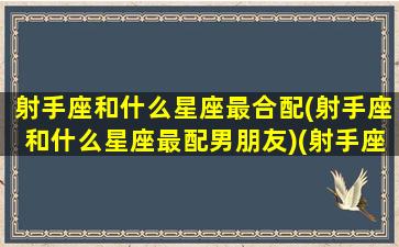 射手座和什么星座最合配(射手座和什么星座最配男朋友)(射手座和哪个星座最配合)