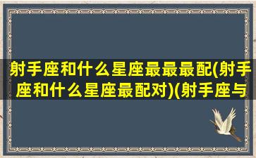 射手座和什么星座最最最配(射手座和什么星座最配对)(射手座与什么星座配对最佳)