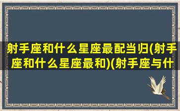 射手座和什么星座最配当归(射手座和什么星座最和)(射手座与什么星座最配-星座屋)