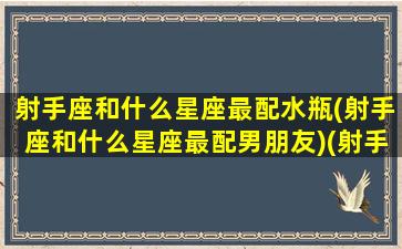 射手座和什么星座最配水瓶(射手座和什么星座最配男朋友)(射手座和什么星座最配当情侣)