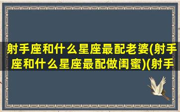 射手座和什么星座最配老婆(射手座和什么星座最配做闺蜜)(射手座跟哪个星座最搭)