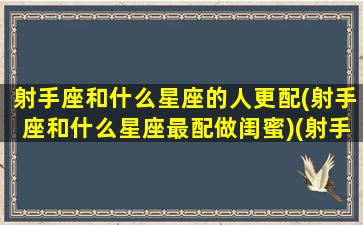 射手座和什么星座的人更配(射手座和什么星座最配做闺蜜)(射手座和什么星座匹配度最高)