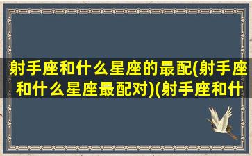 射手座和什么星座的最配(射手座和什么星座最配对)(射手座和什么星座比较搭配)