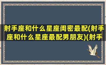 射手座和什么星座闺密最配(射手座和什么星座最配男朋友)(射手座和什么星座在一起做闺蜜最般配)