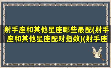 射手座和其他星座哪些最配(射手座和其他星座配对指数)(射手座跟哪个星座搭配)