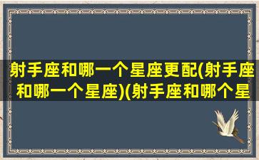 射手座和哪一个星座更配(射手座和哪一个星座)(射手座和哪个星座在一起的几率是多少)