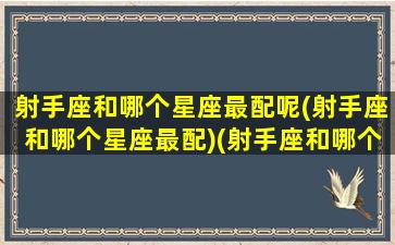 射手座和哪个星座最配呢(射手座和哪个星座最配)(射手座和哪个星座配对最好)