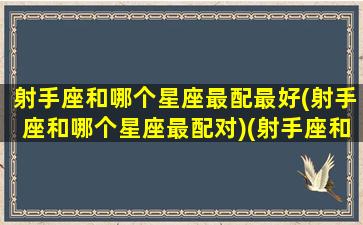 射手座和哪个星座最配最好(射手座和哪个星座最配对)(射手座和哪个星座很配)