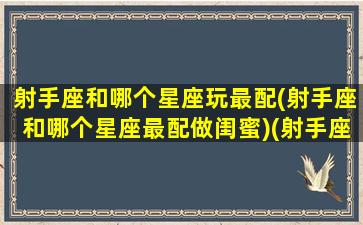 射手座和哪个星座玩最配(射手座和哪个星座最配做闺蜜)(射手座和什么星座玩的最好)