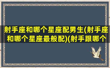 射手座和哪个星座配男生(射手座和哪个星座最般配)(射手跟哪个星座最般配)