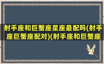 射手座和巨蟹座星座最配吗(射手座巨蟹座配对)(射手座和巨蟹座的配对)