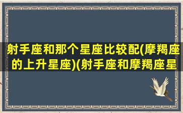 射手座和那个星座比较配(摩羯座的上升星座)(射手座和摩羯座星座最配对)