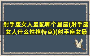 射手座女人最配哪个星座(射手座女人什么性格特点)(射手座女最配的星座配对)