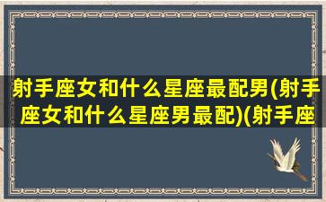 射手座女和什么星座最配男(射手座女和什么星座男最配)(射手座女和什么星座男配对)