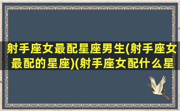 射手座女最配星座男生(射手座女最配的星座)(射手座女配什么星座男合适)