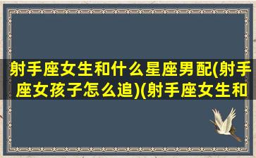 射手座女生和什么星座男配(射手座女孩子怎么追)(射手座女生和什么星座男生般配)