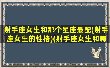 射手座女生和那个星座最配(射手座女生的性格)(射手座女生和哪个星座配)