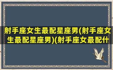 射手座女生最配星座男(射手座女生最配星座男)(射手座女最配什么座的男生)