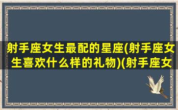 射手座女生最配的星座(射手座女生喜欢什么样的礼物)(射手座女生最佳配对星座)