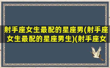 射手座女生最配的星座男(射手座女生最配的星座男生)(射手座女最配什么座的男生)